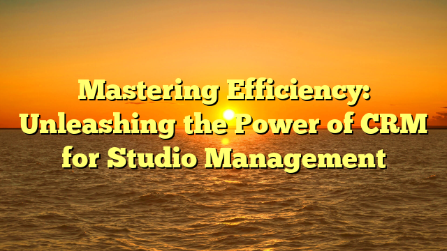 Mastering Efficiency: Unleashing the Power of CRM for Studio Management