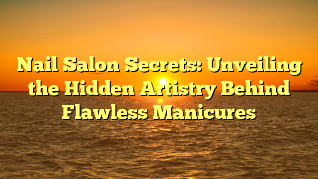 Nail Salon Secrets: Unveiling the Hidden Artistry Behind Flawless Manicures