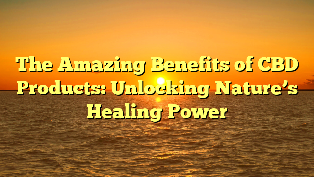 The Amazing Benefits of CBD Products: Unlocking Nature’s Healing Power