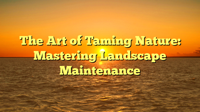The Art of Taming Nature: Mastering Landscape Maintenance