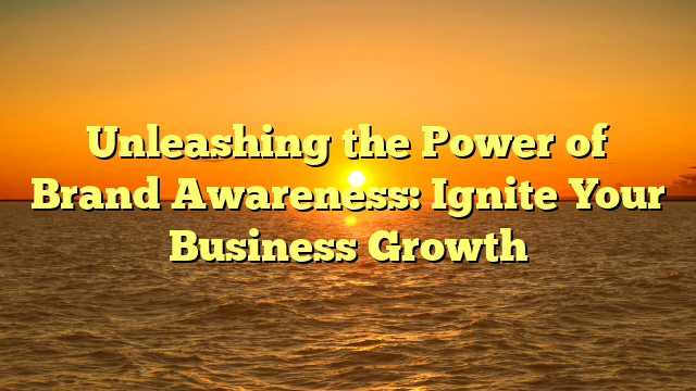 Unleashing the Power of Brand Awareness: Ignite Your Business Growth