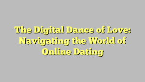 The Digital Dance of Love: Navigating the World of Online Dating