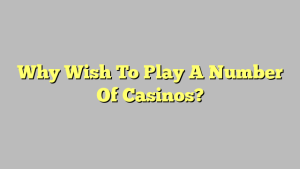 Why Wish To Play A Number Of Casinos?