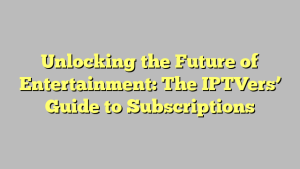 Unlocking the Future of Entertainment: The IPTVers’ Guide to Subscriptions