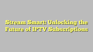 Stream Smart: Unlocking the Future of IPTV Subscriptions